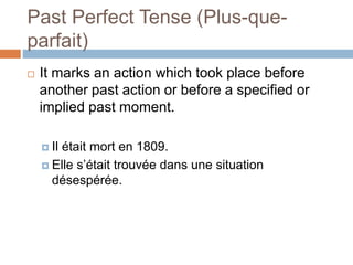 Past Perfect Tense (Plus-que-
parfait)
 It marks an action which took place before
another past action or before a specified or
implied past moment.
 Il était mort en 1809.
 Elle s’était trouvée dans une situation
désespérée.
 