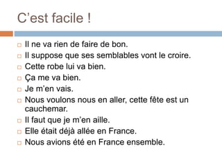 C’est facile !
 Il ne va rien de faire de bon.
 Il suppose que ses semblables vont le croire.
 Cette robe lui va bien.
 Ça me va bien.
 Je m’en vais.
 Nous voulons nous en aller, cette fête est un
cauchemar.
 Il faut que je m’en aille.
 Elle était déjà allée en France.
 Nous avions été en France ensemble.
 
