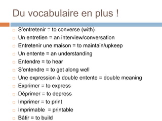 Du vocabulaire en plus !
 S’entretenir = to converse (with)
 Un entretien = an interview/conversation
 Entretenir une maison = to maintain/upkeep
 Un entente = an understanding
 Entendre = to hear
 S’entendre = to get along well
 Une expression à double entente = double meaning
 Exprimer = to express
 Déprimer = to depress
 Imprimer = to print
 Imprimable = printable
 Bâtir = to build
 