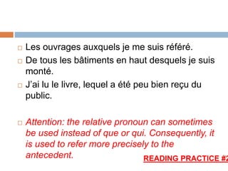  Les ouvrages auxquels je me suis référé.
 De tous les bâtiments en haut desquels je suis
monté.
 J’ai lu le livre, lequel a été peu bien reçu du
public.
 Attention: the relative pronoun can sometimes
be used instead of que or qui. Consequently, it
is used to refer more precisely to the
antecedent. READING PRACTICE #2
 