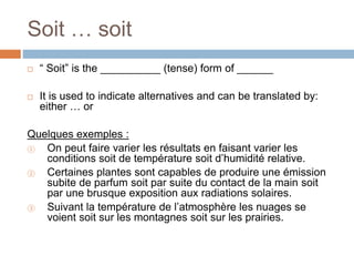 Soit … soit
 “ Soit” is the __________ (tense) form of ______
 It is used to indicate alternatives and can be translated by:
either … or
Quelques exemples :
① On peut faire varier les résultats en faisant varier les
conditions soit de température soit d’humidité relative.
② Certaines plantes sont capables de produire une émission
subite de parfum soit par suite du contact de la main soit
par une brusque exposition aux radiations solaires.
③ Suivant la température de l’atmosphère les nuages se
voient soit sur les montagnes soit sur les prairies.
 