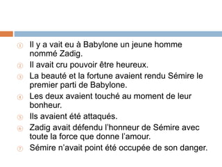 ① Il y a vait eu à Babylone un jeune homme
nommé Zadig.
② Il avait cru pouvoir être heureux.
③ La beauté et la fortune avaient rendu Sémire le
premier parti de Babylone.
④ Les deux avaient touché au moment de leur
bonheur.
⑤ Ils avaient été attaqués.
⑥ Zadig avait défendu l’honneur de Sémire avec
toute la force que donne l’amour.
⑦ Sémire n’avait point été occupée de son danger.
 