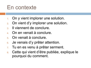 En contexte
1. On y vient implorer une solution.
2. On vient d’y implorer une solution.
3. Il viennent de conclure.
4. On en venait à conclure.
5. On venait à conclure.
6. Je venais d’y prêter attention.
7. Tu en es venu à prêter serment.
8. Cette qui vient d’être publiée, explique le
pourquoi du comment.
 