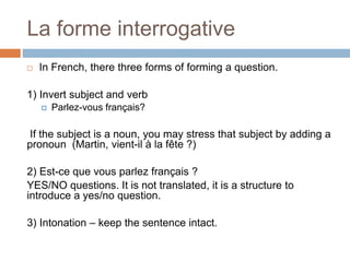La forme interrogative
 In French, there three forms of forming a question.
1) Invert subject and verb
 Parlez-vous français?
If the subject is a noun, you may stress that subject by adding a
pronoun (Martin, vient-il à la fête ?)
2) Est-ce que vous parlez français ?
YES/NO questions. It is not translated, it is a structure to
introduce a yes/no question.
3) Intonation – keep the sentence intact.
 