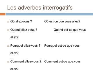 Les adverbes interrogatifs
 Où allez-vous ? Où est-ce que vous allez?
 Quand allez-vous ? Quand est-ce que vous
allez?
 Pourquoi allez-vous ? Pourquoi est-ce que vous
allez?
 Comment allez-vous ? Comment est-ce que vous
allez?
 