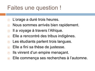 Faites une question !
① L’orage a duré trois heures.
② Nous sommes arrivés bien rapidement.
③ Il a voyage à travers l’Afrique.
④ Elle a rencontré des tribus indigènes.
⑤ Les étudiants parlent trois langues.
⑥ Elle a fini sa thèse de justesse.
⑦ Ils vinrent d’un empire menaçant.
⑧ Elle commença ses recherches à l’automne.
 