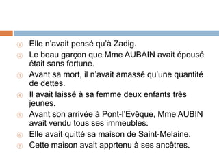 ① Elle n’avait pensé qu’à Zadig.
② Le beau garçon que Mme AUBAIN avait épousé
était sans fortune.
③ Avant sa mort, il n’avait amassé qu’une quantité
de dettes.
④ Il avait laissé à sa femme deux enfants très
jeunes.
⑤ Avant son arrivée à Pont-l’Evêque, Mme AUBIN
avait vendu tous ses immeubles.
⑥ Elle avait quitté sa maison de Saint-Melaine.
⑦ Cette maison avait apprtenu à ses ancêtres.
 