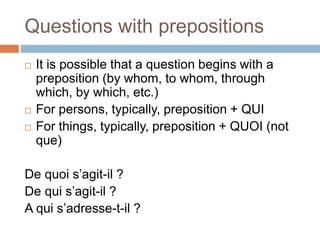 Questions with prepositions
 It is possible that a question begins with a
preposition (by whom, to whom, through
which, by which, etc.)
 For persons, typically, preposition + QUI
 For things, typically, preposition + QUOI (not
que)
De quoi s’agit-il ?
De qui s’agit-il ?
A qui s’adresse-t-il ?
 