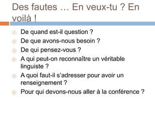 Des fautes … En veux-tu ? En
voilà !
① De quand est-il question ?
② De que avons-nous besoin ?
③ De qui pensez-vous ?
④ A qui peut-on reconnaître un véritable
linguiste ?
⑤ A quoi faut-il s’adresser pour avoir un
renseignement ?
⑥ Pour qui devons-nous aller à la conférence ?
 