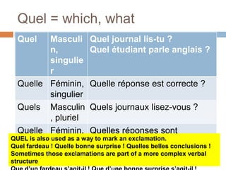 Quel = which, what
Quel Masculi
n,
singulie
r
Quel journal lis-tu ?
Quel étudiant parle anglais ?
Quelle Féminin,
singulier
Quelle réponse est correcte ?
Quels Masculin
, pluriel
Quels journaux lisez-vous ?
Quelle
s
Féminin,
pluriel
Quelles réponses sont
correctes ?QUEL is also used as a way to mark an exclamation.
Quel fardeau ! Quelle bonne surprise ! Quelles belles conclusions !
Sometimes those exclamations are part of a more complex verbal
structure
 