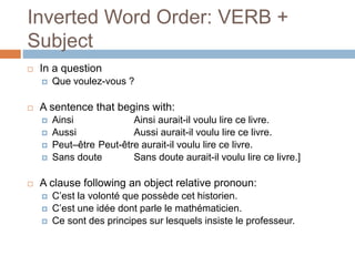 Inverted Word Order: VERB +
Subject
 In a question
 Que voulez-vous ?
 A sentence that begins with:
 Ainsi Ainsi aurait-il voulu lire ce livre.
 Aussi Aussi aurait-il voulu lire ce livre.
 Peut–être Peut-être aurait-il voulu lire ce livre.
 Sans doute Sans doute aurait-il voulu lire ce livre.]
 A clause following an object relative pronoun:
 C’est la volonté que possède cet historien.
 C’est une idée dont parle le mathématicien.
 Ce sont des principes sur lesquels insiste le professeur.
 