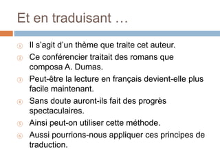 Et en traduisant …
① Il s’agit d’un thème que traite cet auteur.
② Ce conférencier traitait des romans que
composa A. Dumas.
③ Peut-être la lecture en français devient-elle plus
facile maintenant.
④ Sans doute auront-ils fait des progrès
spectaculaires.
⑤ Ainsi peut-on utiliser cette méthode.
⑥ Aussi pourrions-nous appliquer ces principes de
traduction.
 