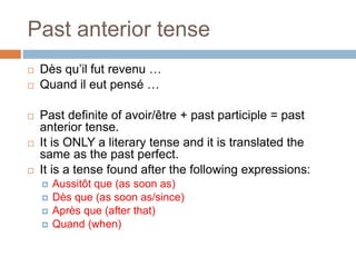 Past anterior tense
 Dès qu’il fut revenu …
 Quand il eut pensé …
 Past definite of avoir/être + past participle = past
anterior tense.
 It is ONLY a literary tense and it is translated the
same as the past perfect.
 It is a tense found after the following expressions:
 Aussitôt que (as soon as)
 Dès que (as soon as/since)
 Après que (after that)
 Quand (when)
 