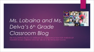 Ms. Lobaina and Ms.
Delva’s 6th
Grade
Classroom Blog
THE FOLLOWING BLOG IS A MEDIUM OF COMMUNICATION FOR PARENTS OF
STUDENTS IN MS. LOBAINA AND MS. DELVA’S TECHNOLOGY CLASS.
 