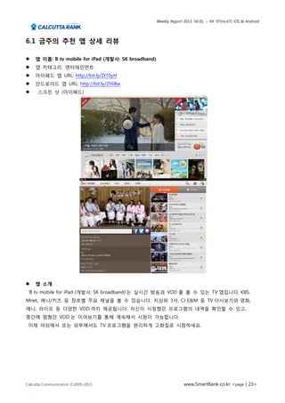 Weekly Report 2013. 04.01. ~ 04. 07(no.67) iOS & Android




6.1 금주의 추천 앱 상세 리뷰

   앱 이름: B tv mobile for iPad (개발사: SK broadband)
   앱 카테고리: 엔터테인먼트
   아이패드 앱 URL: http://bit.ly/ZtT0yH
   안드로이드 앱 URL: http://bit.ly/Zhli8w
    스크린 샷 (아이패드)




   앱 소개
 ‘B tv mobile for iPad (개발사: SK broadband)‘는 실시간 방송과 VOD 를 볼 수 있는 TV 앱입니다. KBS,
Mnet, 애니/키즈 등 장르별 주요 채널을 볼 수 있습니다. 지상파 3사, CJ E&M 등 TV 다시보기와 영화,
애니, 라이프 등 다양한 VOD 까지 제공됩니다. 자신이 시청했던 프로그램의 내역을 확인할 수 있고,
중간에 멈췄던 VOD 는 이어보기를 통해 계속해서 시청이 가능합니다.
 이제 야외에서 또는 외부에서도 TV 프로그램을 편리하게 고화질로 시청하세요.




Calcutta Communication ©2009-2013                                  www.SmartRank.co.kr <page | 23>
 
