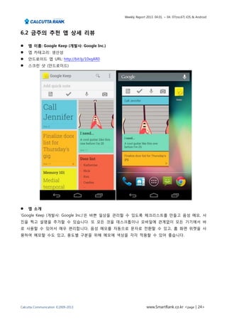 Weekly Report 2013. 04.01. ~ 04. 07(no.67) iOS & Android




6.2 금주의 추천 앱 상세 리뷰

   앱 이름: Google Keep (개발사: Google Inc.)
   앱 카테고리: 생산성
   안드로이드 앱 URL: http://bit.ly/10xqAR0
   스크린 샷 (안드로이드)




   앱 소개
‘Google Keep (개발사: Google Inc.)’은 바쁜 일상을 관리할 수 있도록 체크리스트를 만들고 음성 메모, 사
진을 찍고 설명을 추가할 수 있습니다. 또 모든 것을 데스크톱이나 모바일에 관계없이 모든 기기에서 바
로 사용할 수 있어서 매우 편리합니다. 음성 메모를 자동으로 문자로 전환할 수 있고, 홈 화면 위젯을 사
용하여 메모할 수도 있고, 용도별 구분을 위해 메모에 색상을 각각 적용할 수 있어 좋습니다.




Calcutta Communication ©2009-2013                        www.SmartRank.co.kr <page | 24>
 