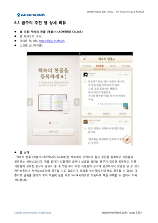 Weekly Report 2013. 04.01. ~ 04. 07(no.67) iOS & Android




6.3 금주의 추천 앱 상세 리뷰

   앱 이름: 책속의 한줄 (개발사: LADYBUGS Co.,Ltd.)
   앱 카테고리: 도서
   아이폰 앱 URL: http://bit.ly/144DuuA
   스크린 샷 (아이폰)




   앱 소개
 ‘책속의 한줄 (개발사: LADYBUGS Co.,Ltd.)’은 책속에서 기억하고 싶은 문장을 등록하고 사람들과
공유하는 서비스입니다. 책을 읽다가 감동적인 글귀나 심금을 울리는 문구가 있으면 공유하고, 다른
사람들이 공유한 문구나 글귀도 볼 수 있습니다. 다른 사람들의 글귀에 공감하거나 댓글을 달 수 있고
카카오톡이나 카카오스토리에 공유할 수도 있습니다. 링크를 복사하여 SNS 에도 공유할 수 있습니다.
추가로 글귀를 읽다가 책이 마음에 들면 바로 Yes24 사이트로 이동하여 책을 구매할 수 있어서 더욱
편리합니다.




Calcutta Communication ©2009-2013                         www.SmartRank.co.kr <page | 25>
 