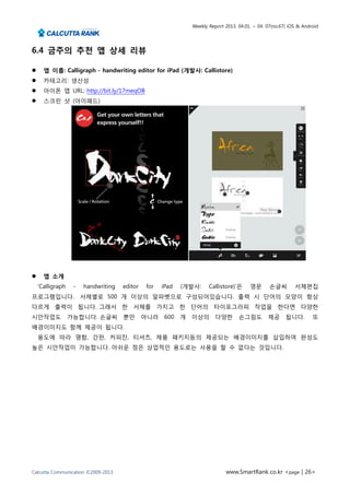 Weekly Report 2013. 04.01. ~ 04. 07(no.67) iOS & Android




6.4 금주의 추천 앱 상세 리뷰

     앱 이름: Calligraph - handwriting editor for iPad (개발사: Callistore)
     카테고리: 생산성
     아이폰 앱 URL: http://bit.ly/17meqOB
     스크린 샷 (아이패드)




     앱 소개
    ‘Calligraph    -   handwriting   editor   for   iPad   (개발사:      Callistore)’은     영문       손글씨        서체편집
프로그램입니다. 서체별로 500 개 이상의 알파벳으로 구성되어있습니다. 출력 시 단어의 모양이 항상
다르게 출력이 됩니다. 그래서 한 서체를 가지고 한 단어의 타이포그라피 작업을 한다면 다양한
시안작업도             가능합니다. 손글씨 뿐만 아니라                  600   개   이상의       다양한       손그림도         제공      됩니다.        또
배경이미지도 함께 제공이 됩니다.
    용도에 따라 명함, 간판, 커피잔, 티셔츠, 제품 패키지등의 제공되는 배경이미지를 삽입하여 완성도
높은 시안작업이 가능합니다. 아쉬운 점은 상업적인 용도로는 사용을 할 수 없다는 것입니다.




Calcutta Communication ©2009-2013                                            www.SmartRank.co.kr <page | 26>
 