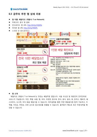 Weekly Report 2013. 04.01. ~ 04. 07(no.67) iOS & Android




6.5 금주의 추천 앱 상세 리뷰

    앱 이름: 배달이오 (개발사: T-on Network)
    카테고리: 음식 및 음료
    안드로이드 앱 URL: http://bit.ly/14QIJ0e
    아이폰 앱 URL http://bit.ly/Y8GlPL
    스크린 샷 (안드로이드)




    앱 소개
    ‘배달이오 (개발사: T-on Network)’는 맛있는 배달주문 앱입니다. 서울 수도권 및 대한민국 전국단위로
서비스가 가능합니다. 치킨, 족발, 보쌈, 찜, 피자, 자장면, 탕수육, 한식, 분식, 일식, 회, 돈까스, 햄버거, 패
스트푸드, 도시락, 야식 등을 배달시킬 수 있습니다. 위치설정을 통한 주변 배달음식점 탐색 가능하고, 지
역별, 거리순, 추천순, 리뷰 순으로 업소정보를 정렬할 수 있습니다. 즐겨찾기 메뉴로 최근 주문내역을 확
인할 수 있습니다.




Calcutta Communication ©2009-2013                       www.SmartRank.co.kr <page | 27>
 