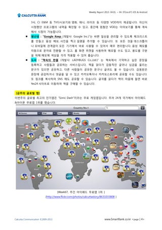 Weekly Report 2013. 04.01. ~ 04. 07(no.67) iOS & Android



              3사, CJ E&M 등 TV다시보기와 영화, 애니, 라이프 등 다양한 VOD까지 제공됩니다. 자신이
              시청했던 프로그램의 내역을 확인할 수 있고, 중간에 멈췄던 VOD는 이어보기를 통해 계속
              해서 시청이 가능합니다.
             생산성 : “Google Keep (개발사: Google Inc.)”는 바쁜 일상을 관리할 수 있도록 체크리스트
              를 만들고 음성 메모, 사진을 찍고 설명을 추가할 수 있습니다. 또 모든 것을 데스크톱이
              나 모바일에 관계없이 모든 기기에서 바로 사용할 수 있어서 매우 편리합니다. 음성 메모를
              자동으로 문자로 전환할 수 있고, 홈 화면 위젯을 사용하여 메모할 수도 있고, 용도별 구분
              을 위해 메모에 색상을 각각 적용할 수 있어 좋습니다.
             도서 : “책속의 한줄 (개발사: LADYBUGS Co.,Ltd.)” 는 책속에서 기억하고 싶은 문장을
              등록하고 사람들과 공유하는 서비스입니다. 책을 읽다가 감동적인 글귀나 심금을 울리는
              문구가 있으면 공유하고, 다른 사람들이 공유한 문구나 글귀도 볼 수 있습니다. 감동받은
              문장에 공감하거나 댓글을 달 수 있고 카카오톡이나 카카오스토리에 공유할 수도 있습니다.
              또 링크를 복사하여 SNS 에도 공유할 수 있습니다. 글귀를 읽다가 책이 마음에 들면 바로
              Yes24 사이트로 이동하여 책을 구매할 수 있습니다.


 [금주의 글로벌 앱]
이번주의 글로벌 최고의 인기앱은 “Sonic Dash”이라는 무료 게임앱입니다. 무려 24개 국가에서 아이패드
&아이폰 무료앱 1위를 했습니다.




                                    [Week67, 주간 아이패드 무료앱 1위 ]
                           (http://www.flickr.com/photos/calcuttastory/8631033808 )




Calcutta Communication ©2009-2013                                          www.SmartRank.co.kr <page | 4>
 
