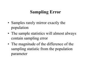 Sampling Error
• Samples rarely mirror exactly the
population
• The sample statistics will almost always
contain sampling error
• The magnitude of the difference of the
sampling statistic from the population
parameter
 