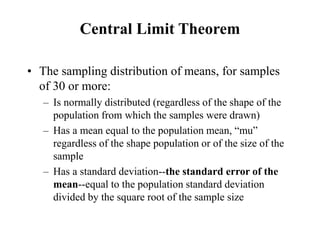 Central Limit Theorem
• The sampling distribution of means, for samples
of 30 or more:
– Is normally distributed (regardless of the shape of the
population from which the samples were drawn)
– Has a mean equal to the population mean, “mu”
regardless of the shape population or of the size of the
sample
– Has a standard deviation--the standard error of the
mean--equal to the population standard deviation
divided by the square root of the sample size
 
