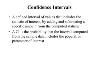 Confidence Intervals
• A defined interval of values that includes the
statistic of interest, by adding and subtracting a
specific amount from the computed statistic
• A CI is the probability that the interval computed
from the sample data includes the population
parameter of interest
 