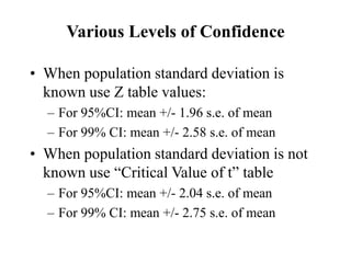 Various Levels of Confidence
• When population standard deviation is
known use Z table values:
– For 95%CI: mean +/- 1.96 s.e. of mean
– For 99% CI: mean +/- 2.58 s.e. of mean
• When population standard deviation is not
known use “Critical Value of t” table
– For 95%CI: mean +/- 2.04 s.e. of mean
– For 99% CI: mean +/- 2.75 s.e. of mean
 