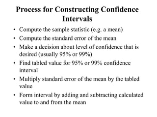 Process for Constructing Confidence
Intervals
• Compute the sample statistic (e.g. a mean)
• Compute the standard error of the mean
• Make a decision about level of confidence that is
desired (usually 95% or 99%)
• Find tabled value for 95% or 99% confidence
interval
• Multiply standard error of the mean by the tabled
value
• Form interval by adding and subtracting calculated
value to and from the mean
 