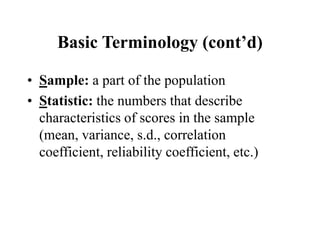Basic Terminology (cont’d)
• Sample: a part of the population
• Statistic: the numbers that describe
characteristics of scores in the sample
(mean, variance, s.d., correlation
coefficient, reliability coefficient, etc.)
 