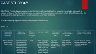 CASE STUDY #3:
SITUATION: Franklin Square Group an influential lobbying firm stated that they would be interested in using such a
product to discover the stakeholders in large companies and how decisions are made. It is fairly difficult to determine the
decision chain in a company when a sensitive decision or contract is at stake.
ACTION : Follow up in person meeting with Partners December 2nd.
RESULTS
How was the
information
obtained?
Organized /
catalogued?
Official or
informal
informatio
n?
How was it used? What kind of
information
was it?
How were
informal leaders
defined?
What more information
could’ve been useful?
Phone interview
with Franklin
Square group.
Information needs
to be organized
with some surefire
root information
but approximation
or even lists of
educated gueses
are interesting
Both When lobbying in
washington on
behalf of facebook
or google lobby firms
need to get the
buyin of many
stakeholders with
similar interests
regulation
information
internet law,
data flow policy
making.
product team
leads, VP level
leads, engineer
leads.
org tree structure from a
decision standbpoint. very
difficult to gauge and
determine.
 