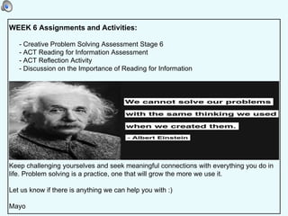 WEEK 6 Assignments and Activities:
- Creative Problem Solving Assessment Stage 6
- ACT Reading for Information Assessment
- ACT Reflection Activity
- Discussion on the Importance of Reading for Information
Keep challenging yourselves and seek meaningful connections with everything you do in
life. Problem solving is a practice, one that will grow the more we use it.
Let us know if there is anything we can help you with :)
Mayo
 