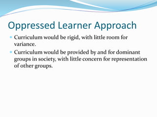 Oppressed Learner Approach
 Curriculum would be rigid, with little room for
variance.
 Curriculum would be provided by and for dominant
groups in society, with little concern for representation
of other groups.
 