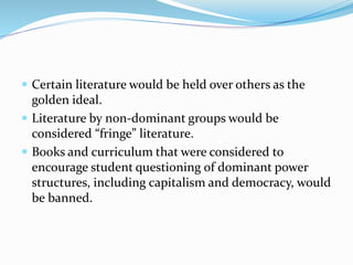  Certain literature would be held over others as the
golden ideal.
 Literature by non-dominant groups would be
considered “fringe” literature.
 Books and curriculum that were considered to
encourage student questioning of dominant power
structures, including capitalism and democracy, would
be banned.
 