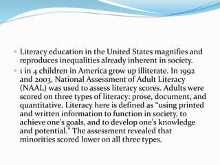  Literacy education in the United States magnifies and
reproduces inequalities already inherent in society.
 1 in 4 children in America grow up illiterate. In 1992
and 2003, National Assessment of Adult Literacy
(NAAL) was used to assess literacy scores. Adults were
scored on three types of literacy: prose, document, and
quantitative. Literacy here is defined as “using printed
and written information to function in society, to
achieve one's goals, and to develop one's knowledge
and potential." The assessment revealed that
minorities scored lower on all three types.
 