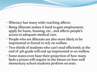 Illiteracy has many wide-reaching affects.
 Being illiterate makes it hard to gain employment,
apply for loans, housing, etc., and affects people’s
access to adequate medical care.
 People who are illiterate are also more likely to be
imprisoned or forced to rely on welfare.
 Two-thirds of students who can’t read efficiently at the
end of 4th grade will end up imprisoned or on welfare.
 Some states even base their projection of how many
beds a prison will require in the future on how well
elementary school students perform on tests.
 