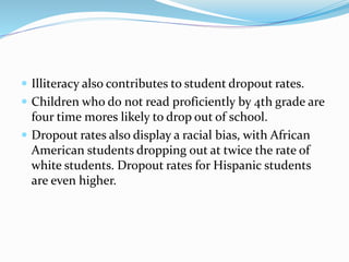  Illiteracy also contributes to student dropout rates.
 Children who do not read proficiently by 4th grade are
four time mores likely to drop out of school.
 Dropout rates also display a racial bias, with African
American students dropping out at twice the rate of
white students. Dropout rates for Hispanic students
are even higher.
 