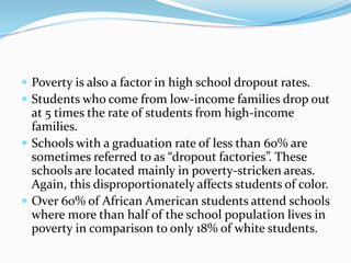  Poverty is also a factor in high school dropout rates.
 Students who come from low-income families drop out
at 5 times the rate of students from high-income
families.
 Schools with a graduation rate of less than 60% are
sometimes referred to as “dropout factories”. These
schools are located mainly in poverty-stricken areas.
Again, this disproportionately affects students of color.
 Over 60% of African American students attend schools
where more than half of the school population lives in
poverty in comparison to only 18% of white students.
 