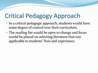 Critical Pedagogy Approach
 In a critical pedagogic approach, students would have
some degree of control over their curriculum.
 The reading list would be open to change and focus
would be placed on selecting literature that was
applicable to students’ lives and experience.
 