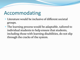 Accommodating
 Literature would be inclusive of different societal
groups.
 The learning process would be adaptable, tailored to
individual students to help ensure that students,
including those with learning disabilities, do not slip
through the cracks of the system.
 