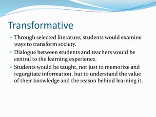 Transformative
 Through selected literature, students would examine
ways to transform society.
 Dialogue between students and teachers would be
central to the learning experience.
 Students would be taught, not just to memorize and
regurgitate information, but to understand the value
of their knowledge and the reason behind learning it.
 