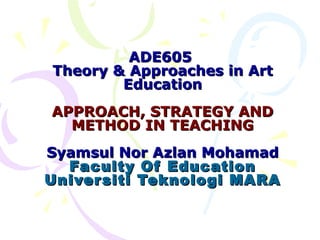 ADE605
Theory & Approaches in Art
        Education
APPROACH, STRATEGY AND
  METHOD IN TEACHING
Syamsul Nor Azlan Mohamad
  Faculty Of Education
Univer siti Teknologi MARA
 