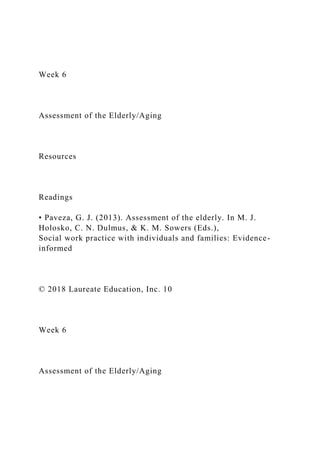 Week 6
Assessment of the Elderly/Aging
Resources
Readings
• Paveza, G. J. (2013). Assessment of the elderly. In M. J.
Holosko, C. N. Dulmus, & K. M. Sowers (Eds.),
Social work practice with individuals and families: Evidence-
informed
© 2018 Laureate Education, Inc. 10
Week 6
Assessment of the Elderly/Aging
 