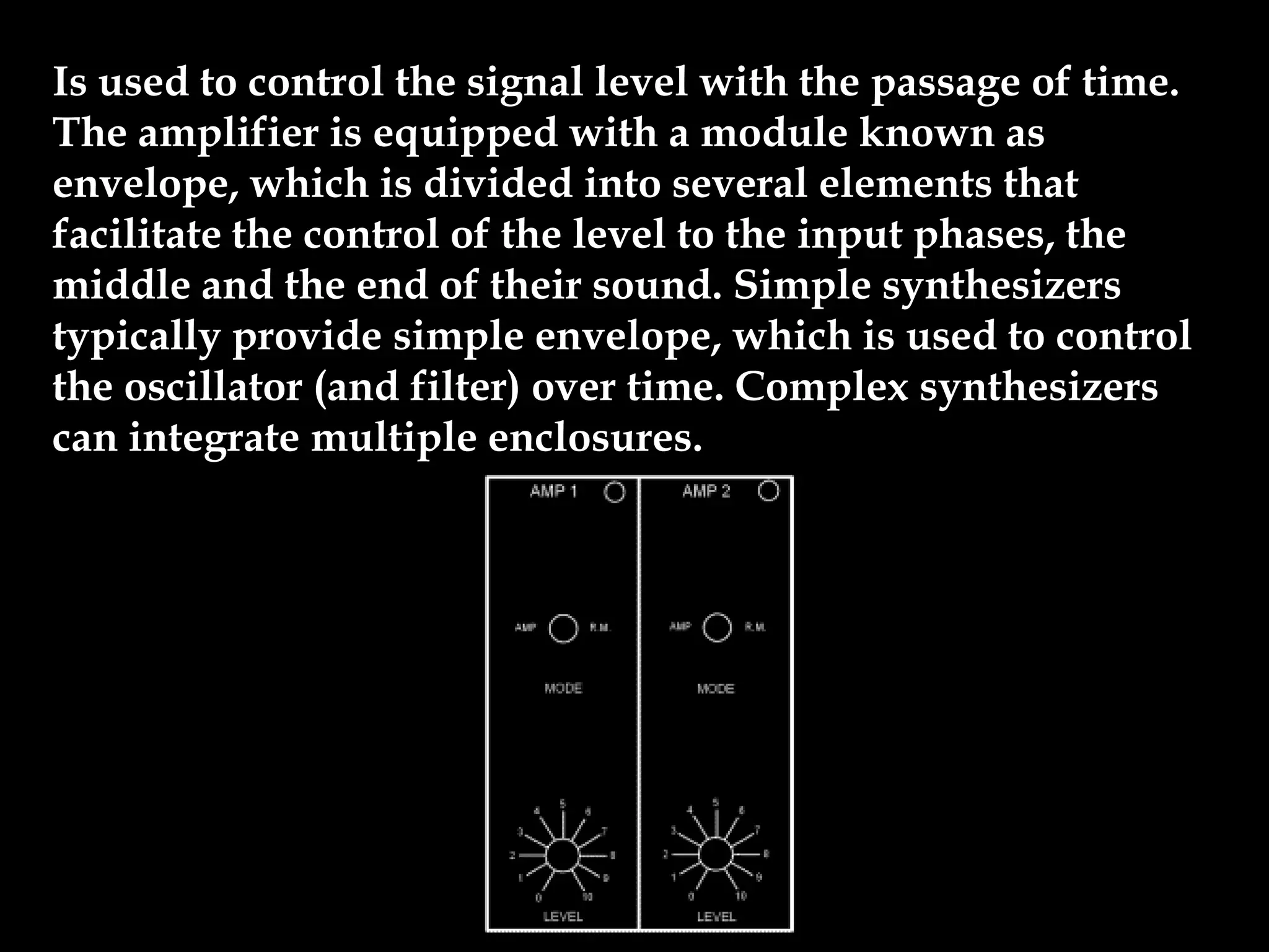 Is used to control the signal level with the passage of time.
The amplifier is equipped with a module known as
envelope, which is divided into several elements that
facilitate the control of the level to the input phases, the
middle and the end of their sound. Simple synthesizers
typically provide simple envelope, which is used to control
the oscillator (and filter) over time. Complex synthesizers
can integrate multiple enclosures.
 
