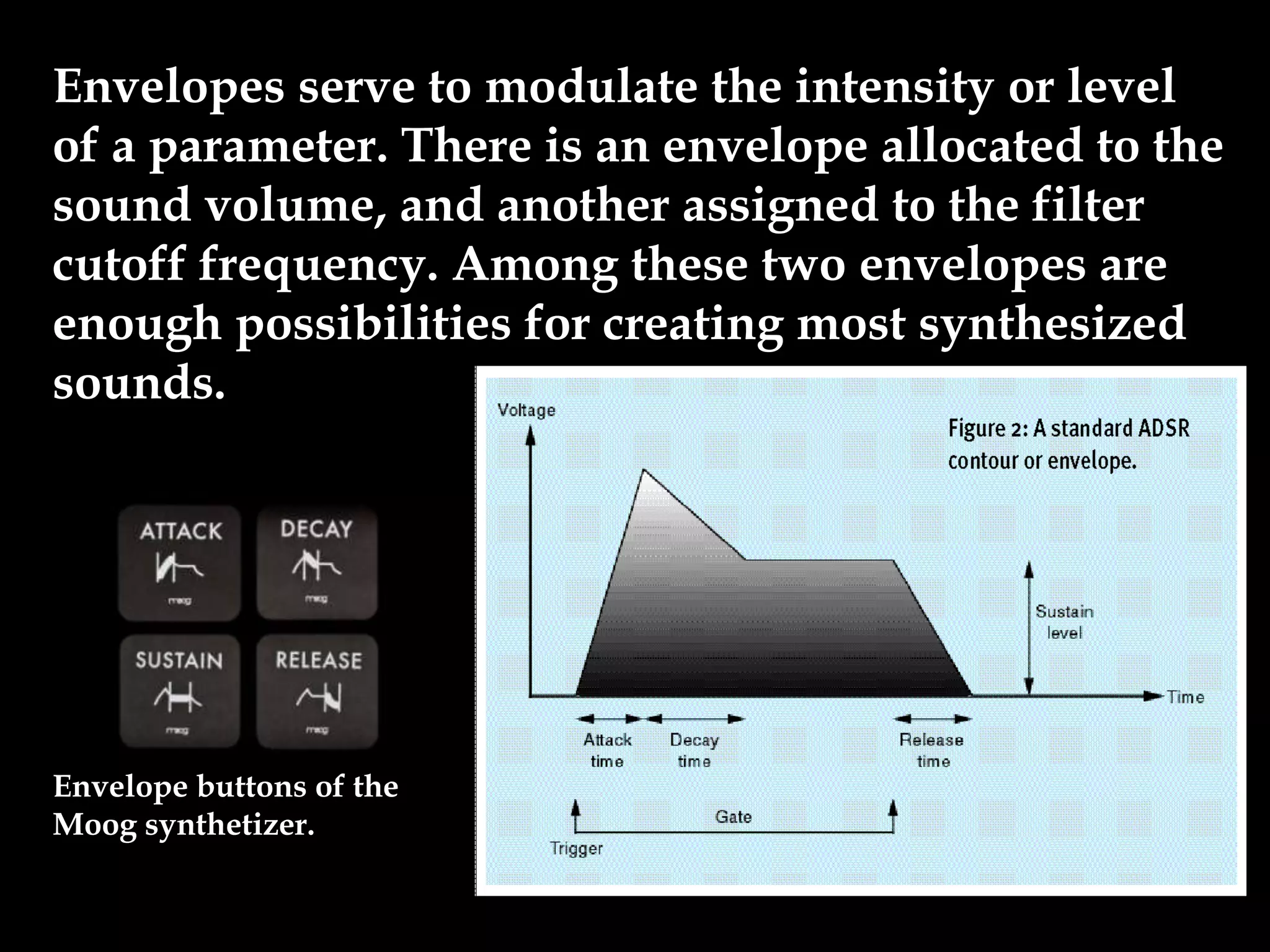 Envelopes serve to modulate the intensity or level
of a parameter. There is an envelope allocated to the
sound volume, and another assigned to the filter
cutoff frequency. Among these two envelopes are
enough possibilities for creating most synthesized
sounds.
Envelope buttons of the
Moog synthetizer.
 