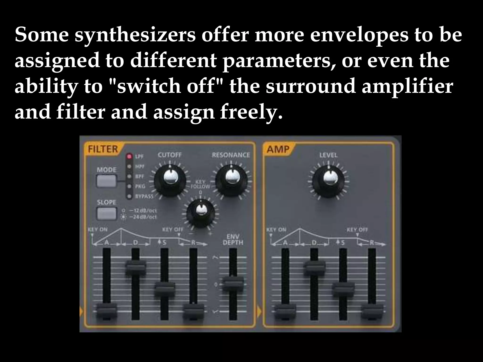 Some synthesizers offer more envelopes to be
assigned to different parameters, or even the
ability to "switch off" the surround amplifier
and filter and assign freely.
 