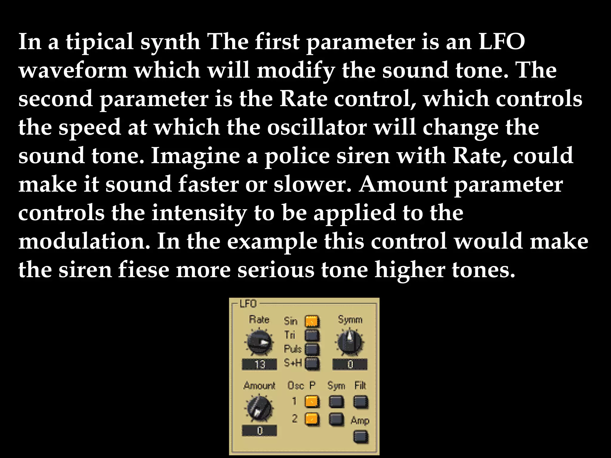 In a tipical synth The first parameter is an LFO
waveform which will modify the sound tone. The
second parameter is the Rate control, which controls
the speed at which the oscillator will change the
sound tone. Imagine a police siren with Rate, could
make it sound faster or slower. Amount parameter
controls the intensity to be applied to the
modulation. In the example this control would make
the siren fiese more serious tone higher tones.
 