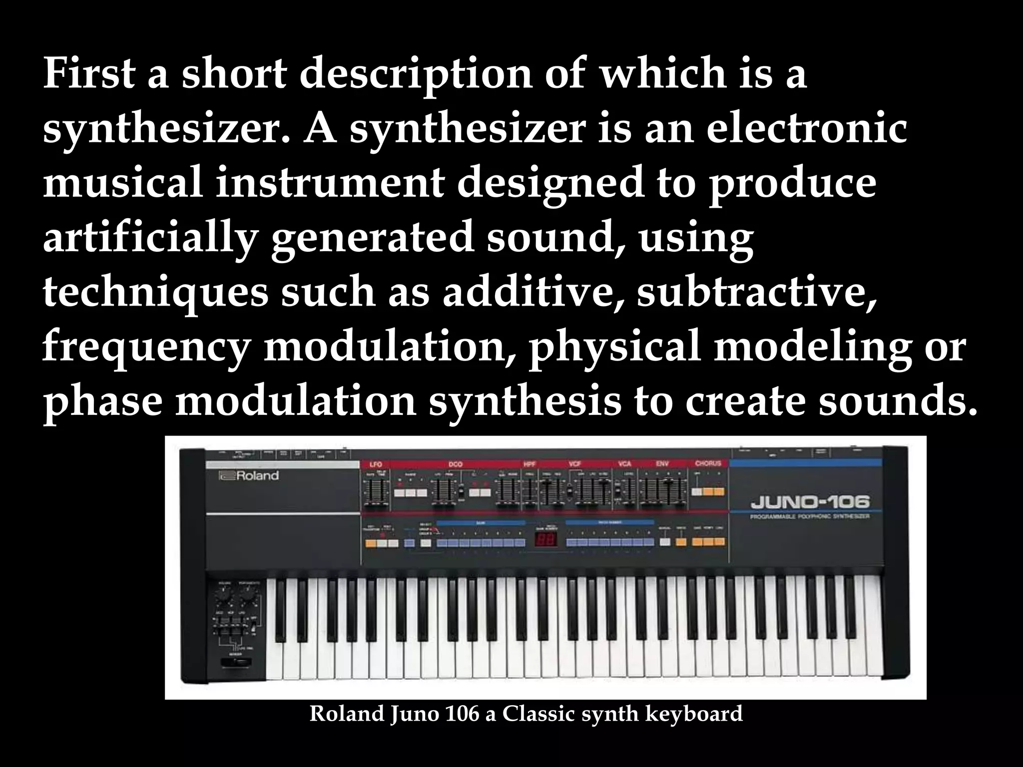 First a short description of which is a
synthesizer. A synthesizer is an electronic
musical instrument designed to produce
artificially generated sound, using
techniques such as additive, subtractive,
frequency modulation, physical modeling or
phase modulation synthesis to create sounds.
Roland Juno 106 a Classic synth keyboard
 