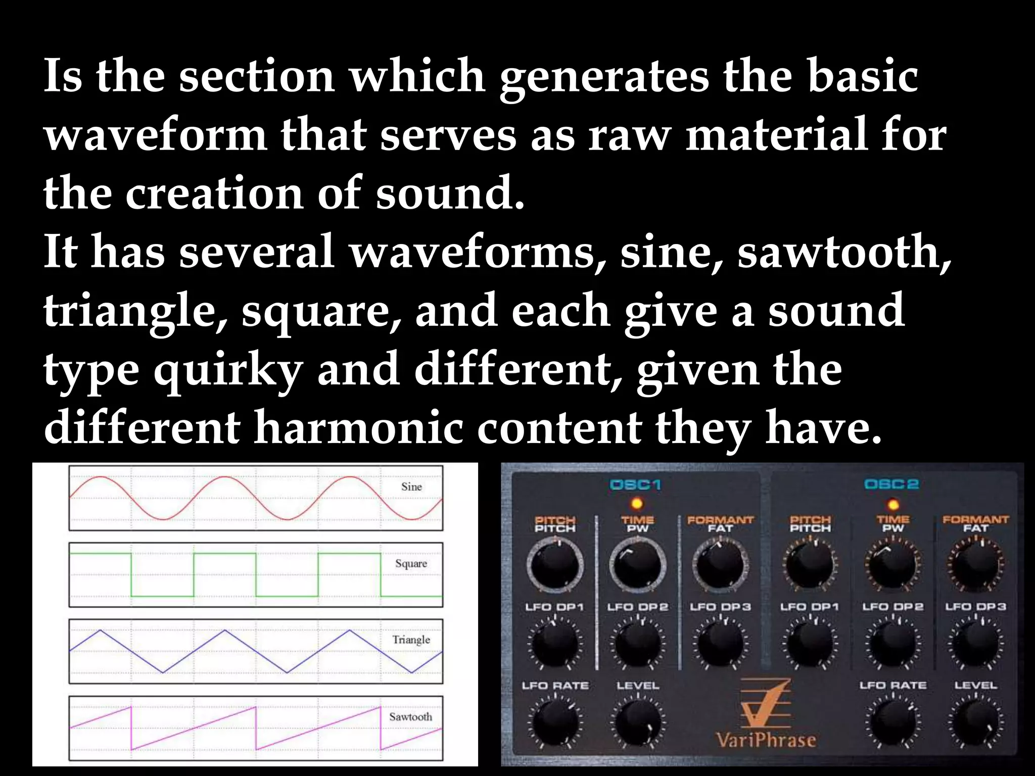 Is the section which generates the basic
waveform that serves as raw material for
the creation of sound.
It has several waveforms, sine, sawtooth,
triangle, square, and each give a sound
type quirky and different, given the
different harmonic content they have.
 