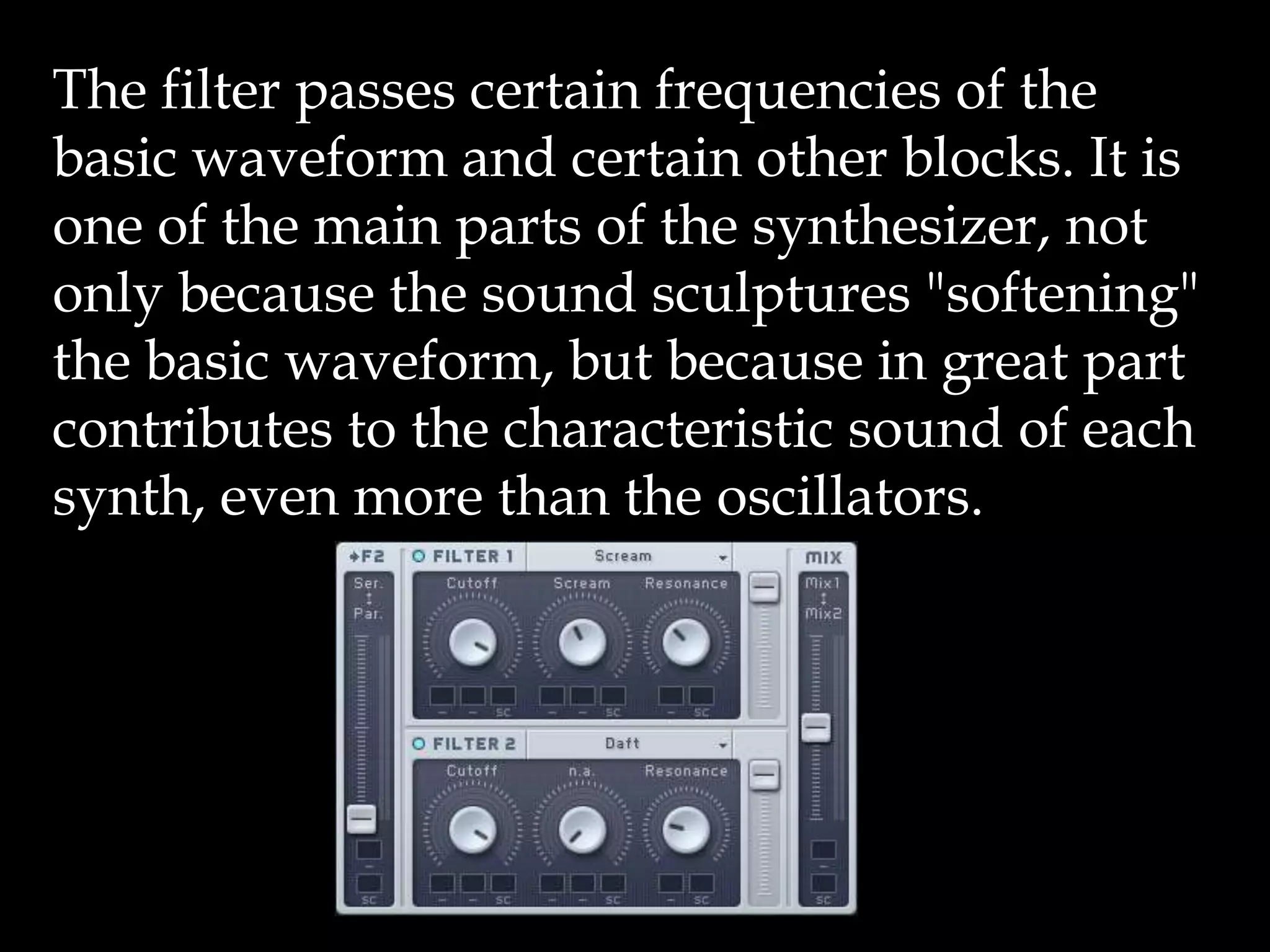 The filter passes certain frequencies of the
basic waveform and certain other blocks. It is
one of the main parts of the synthesizer, not
only because the sound sculptures "softening"
the basic waveform, but because in great part
contributes to the characteristic sound of each
synth, even more than the oscillators.
 